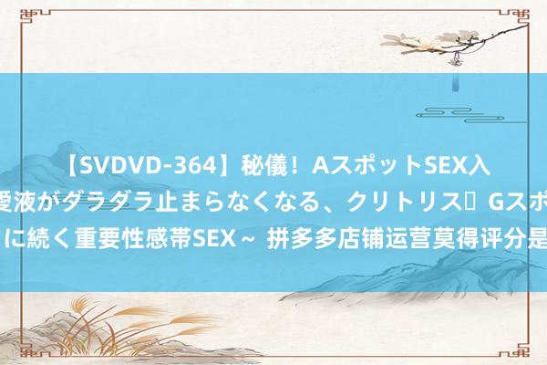 【SVDVD-364】秘儀！AスポットSEX入門 ～刺激した瞬間から愛液がダラダラ止まらなくなる、クリトリス・Gスポットに続く重要性感帯SEX～ 拼多多店铺运营莫得评分是奈何回事？莫得评分有何影响？