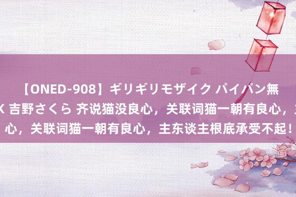 【ONED-908】ギリギリモザイク パイパン無限絶頂！激イカセFUCK 吉野さくら 齐说猫没良心，关联词猫一朝有良心，主东谈主根底承受不起！