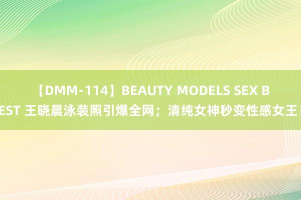 【DMM-114】BEAUTY MODELS SEX BEST 王晓晨泳装照引爆全网；清纯女神秒变性感女王！