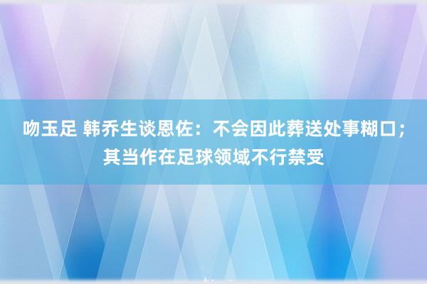 吻玉足 韩乔生谈恩佐：不会因此葬送处事糊口；其当作在足球领域不行禁受
