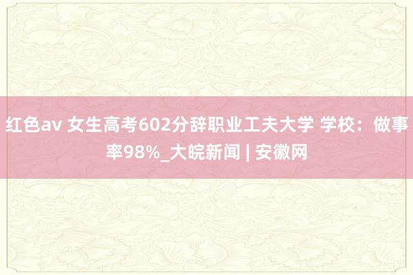 红色av 女生高考602分辞职业工夫大学 学校：做事率98%_大皖新闻 | 安徽网
