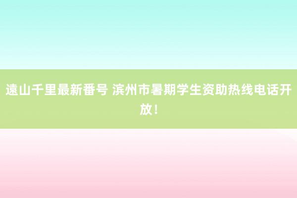 遠山千里最新番号 滨州市暑期学生资助热线电话开放！