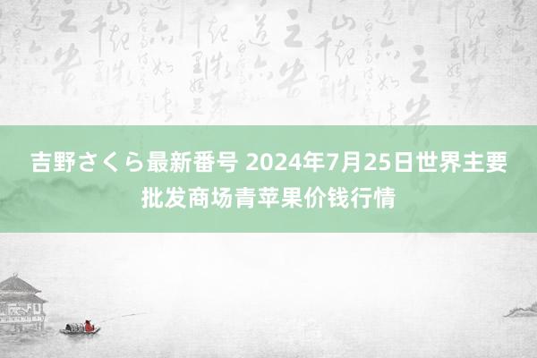 吉野さくら最新番号 2024年7月25日世界主要批发商场青苹果价钱行情