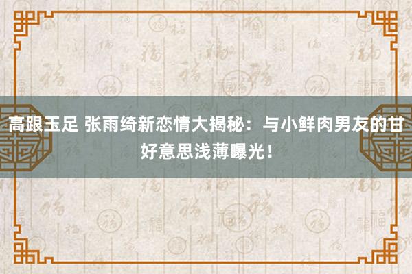 高跟玉足 张雨绮新恋情大揭秘：与小鲜肉男友的甘好意思浅薄曝光！