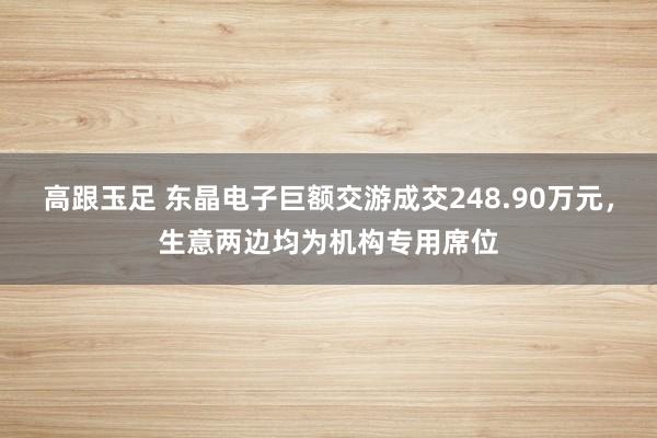 高跟玉足 东晶电子巨额交游成交248.90万元，生意两边均为机构专用席位