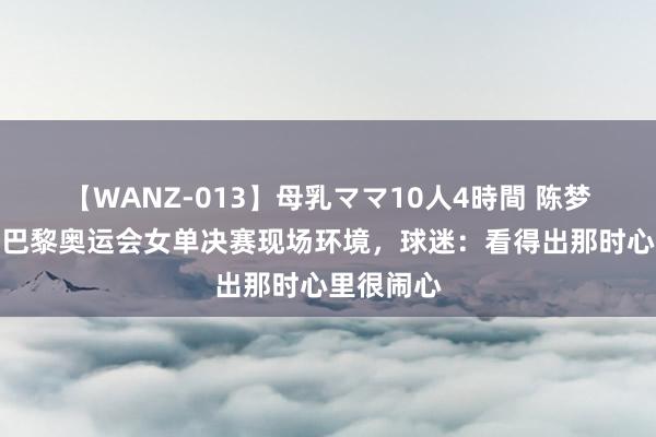 【WANZ-013】母乳ママ10人4時間 陈梦追究回复巴黎奥运会女单决赛现场环境,球迷:看得出那时心里很闹心