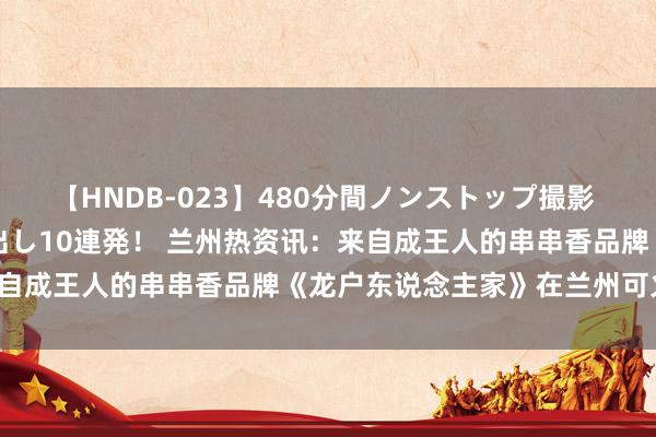 【HNDB-023】480分間ノンストップ撮影 ノーカット編集で本物中出し10連発！ 兰州热资讯：来自成王人的串串香品牌《龙户东说念主家》在兰州可火啦！