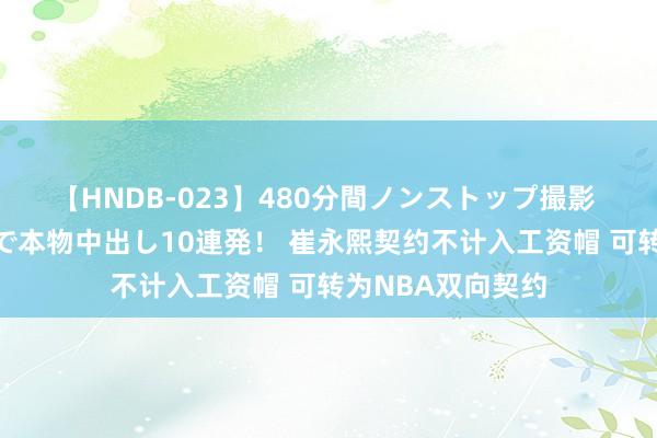 【HNDB-023】480分間ノンストップ撮影 ノーカット編集で本物中出し10連発! 崔永熙契约不计入工资帽 可转为NBA双向契约