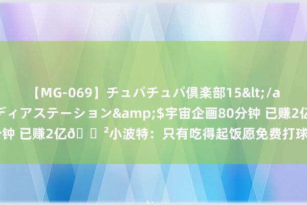 【MG-069】チュパチュパ倶楽部15</a>2003-01-03メディアステーション&$宇宙企画80分钟 已赚2亿?小波特:只有吃得起饭愿免费打球 钞票让我难享受比赛