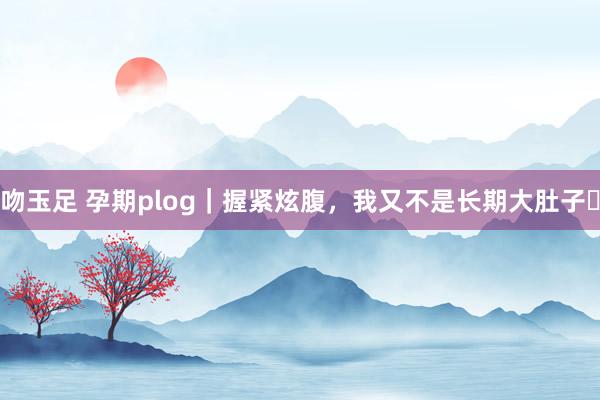 吻玉足 孕期plog|握紧炫腹,我又不是长期大肚子✨