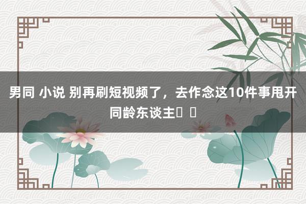 男同 小说 别再刷短视频了,去作念这10件事甩开同龄东谈主❗️