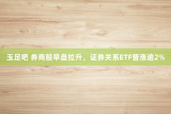 玉足吧 券商股早盘拉升，证券关系ETF普涨逾2%