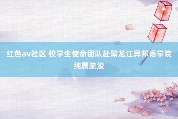 红色av社区 校学生使命团队赴黑龙江异邦语学院纯属疏浚