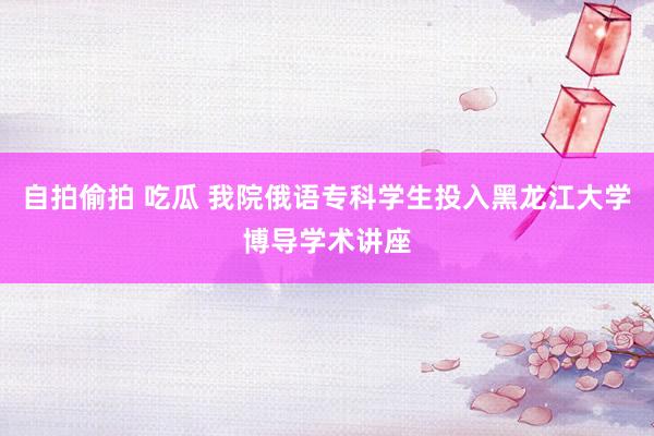 自拍偷拍 吃瓜 我院俄语专科学生投入黑龙江大学博导学术讲座