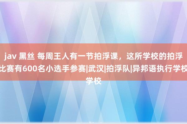 jav 黑丝 每周王人有一节拍浮课，这所学校的拍浮比赛有600名小选手参赛|武汉|拍浮队|异邦语执行学校