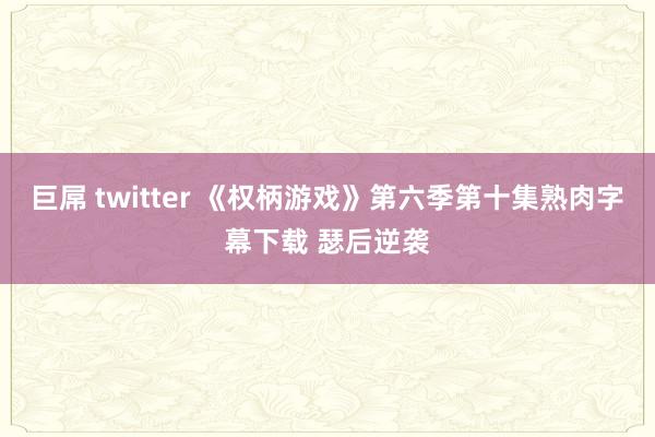 巨屌 twitter 《权柄游戏》第六季第十集熟肉字幕下载 瑟后逆袭