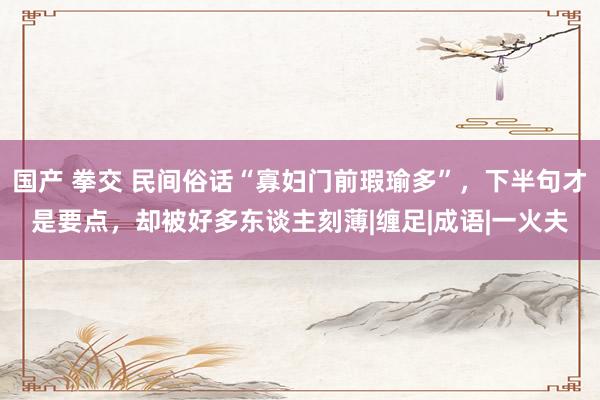 国产 拳交 民间俗话“寡妇门前瑕瑜多”,下半句才是要点,却被好多东谈主刻薄|缠足|成语|一火夫