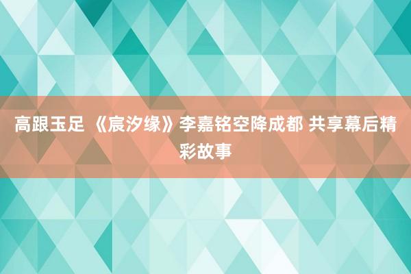 高跟玉足 《宸汐缘》李嘉铭空降成都 共享幕后精彩故事