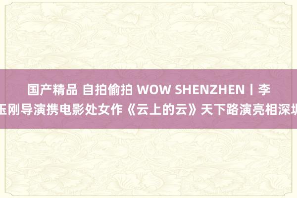 国产精品 自拍偷拍 WOW SHENZHEN丨李玉刚导演携电影处女作《云上的云》天下路演亮相深圳