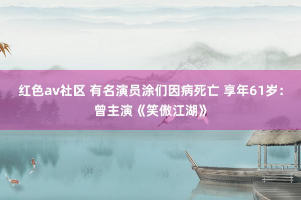 红色av社区 有名演员涂们因病死亡 享年61岁:曾主演《笑傲江湖》