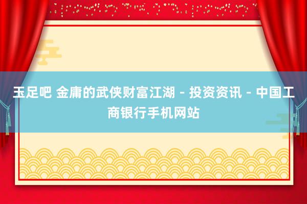 玉足吧 金庸的武侠财富江湖－投资资讯－中国工商银行手机网站