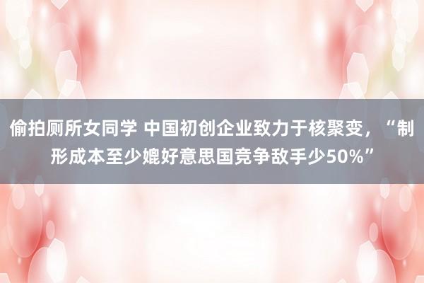 偷拍厕所女同学 中国初创企业致力于核聚变，“制形成本至少媲好意思国竞争敌手少50%”