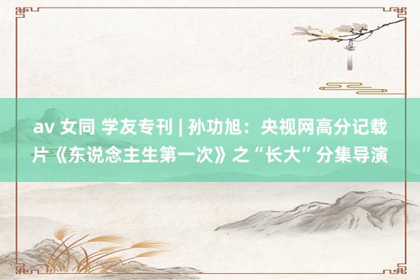 av 女同 学友专刊 | 孙功旭：央视网高分记载片《东说念主生第一次》之“长大”分集导演