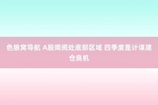 色狼窝导航 A股阛阓处底部区域 四季度是计谋建仓良机