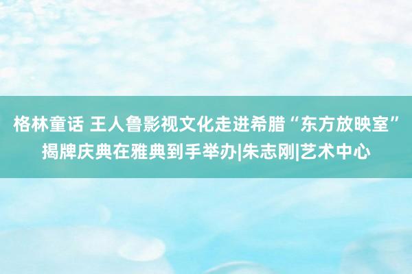 格林童话 王人鲁影视文化走进希腊“东方放映室”揭牌庆典在雅典到手举办|朱志刚|艺术中心