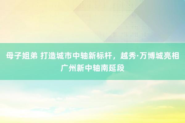 母子姐弟 打造城市中轴新标杆，越秀·万博城亮相广州新中轴南延段
