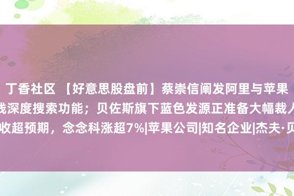 丁香社区 【好意思股盘前】蔡崇信阐发阿里与苹果协作；百度文心一言将上线深度搜索功能；贝佐斯旗下蓝色发源正准备大幅裁人；营收超预期，念念科涨超7%|苹果公司|知名企业|杰夫·贝佐斯|杰夫·贝索斯|阿里巴巴集团