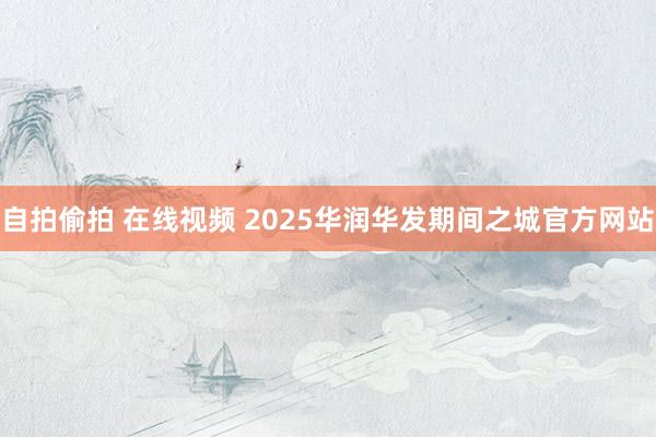自拍偷拍 在线视频 2025华润华发期间之城官方网站