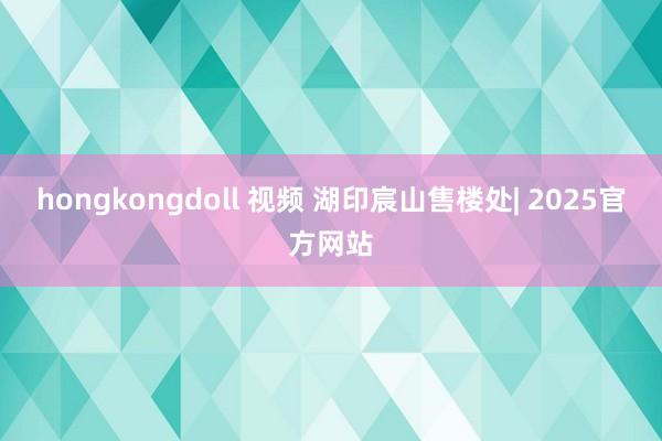 hongkongdoll 视频 湖印宸山售楼处| 2025官方网站