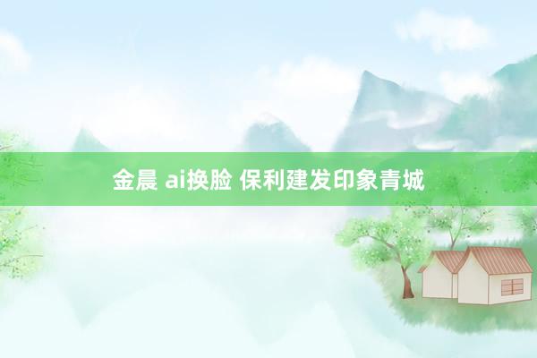 金晨 ai换脸 保利建发印象青城