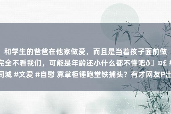 和学生的爸爸在他家做爱，而且是当着孩子面前做爱，太刺激了，孩子完全不看我们，可能是年龄还小什么都不懂吧🤣 #同城 #文爱 #自慰 寡掌柜锤跑堂铁捕头？有才网友P出统共复联东说念主皮客栈