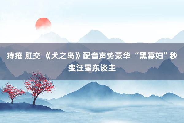 痔疮 肛交 《犬之岛》配音声势豪华 “黑寡妇”秒变汪星东谈主