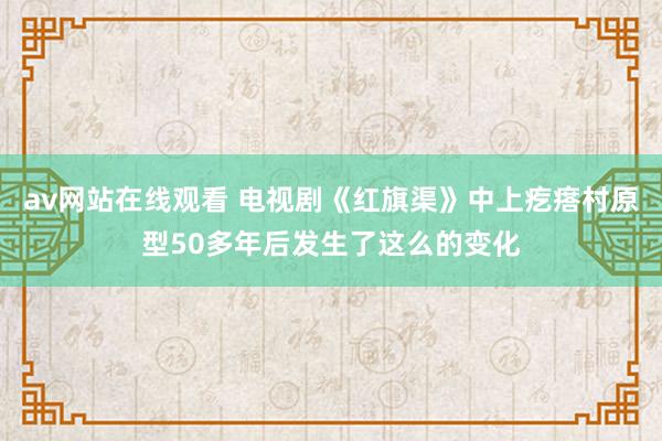 av网站在线观看 电视剧《红旗渠》中上疙瘩村原型50多年后发生了这么的变化
