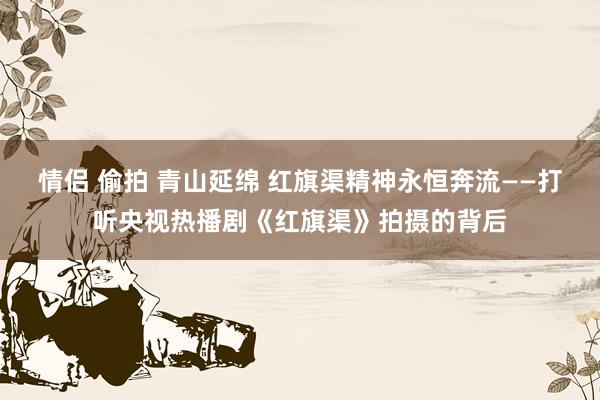 情侣 偷拍 青山延绵 红旗渠精神永恒奔流——打听央视热播剧《红旗渠》拍摄的背后