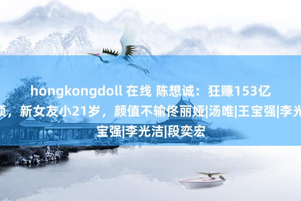 hongkongdoll 在线 陈想诚：狂赚153亿，影史登顶，新女友小21岁，颜值不输佟丽娅|汤唯|王宝强|李光洁|段奕宏