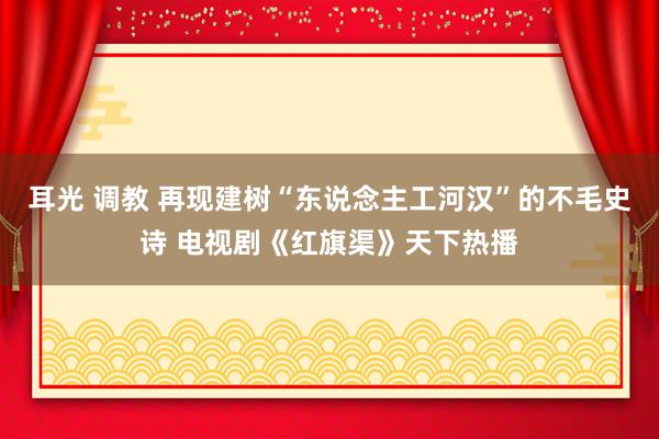 耳光 调教 再现建树“东说念主工河汉”的不毛史诗 电视剧《红旗渠》天下热播