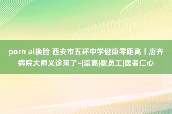 porn ai换脸 西安市五环中学健康零距离丨唐齐病院大师义诊来了~|崇高|教员工|医者仁心