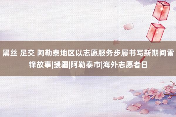 黑丝 足交 阿勒泰地区以志愿服务步履书写新期间雷锋故事|援疆|阿勒泰市|海外志愿者日