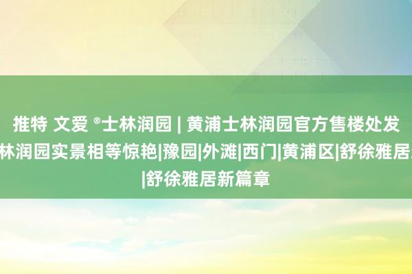 推特 文爱 ®士林润园 | 黄浦士林润园官方售楼处发布: 士林润园实景相等惊艳|豫园|外滩|西门|黄浦区|舒徐雅居新篇章