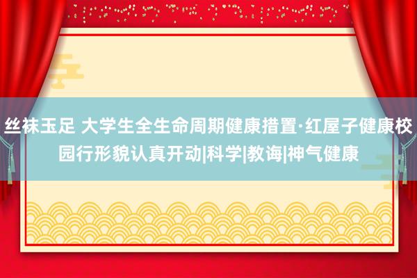 丝袜玉足 大学生全生命周期健康措置·红屋子健康校园行形貌认真开动|科学|教诲|神气健康