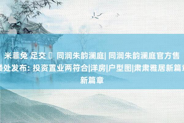米菲兔 足交 ☏同润朱韵澜庭| 同润朱韵澜庭官方售楼处发布: 投资置业两符合|洋房|户型图|肃肃雅居新篇章