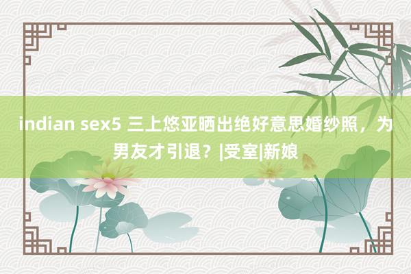 indian sex5 三上悠亚晒出绝好意思婚纱照，为男友才引退？|受室|新娘