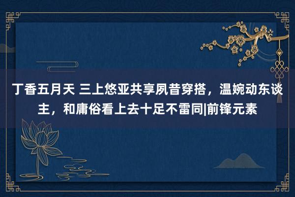 丁香五月天 三上悠亚共享夙昔穿搭，温婉动东谈主，和庸俗看上去十足不雷同|前锋元素