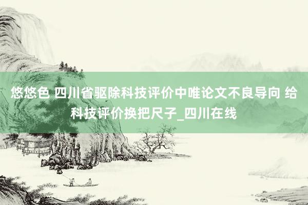 悠悠色 四川省驱除科技评价中唯论文不良导向 给科技评价换把尺子_四川在线
