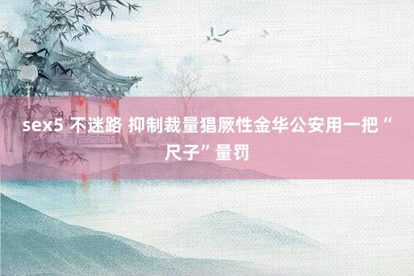 sex5 不迷路 抑制裁量猖厥性　金华公安用一把“尺子”量罚