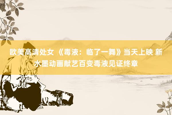 欧美高清处女 《毒液：临了一舞》当天上映 新水墨动画献艺百变毒液见证终章